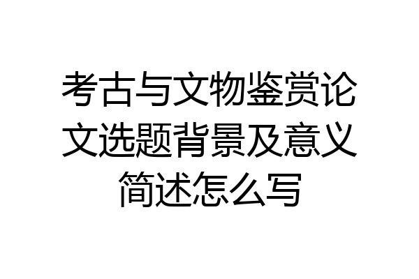 考古与文物鉴赏论文选题背景及意义简述怎么写