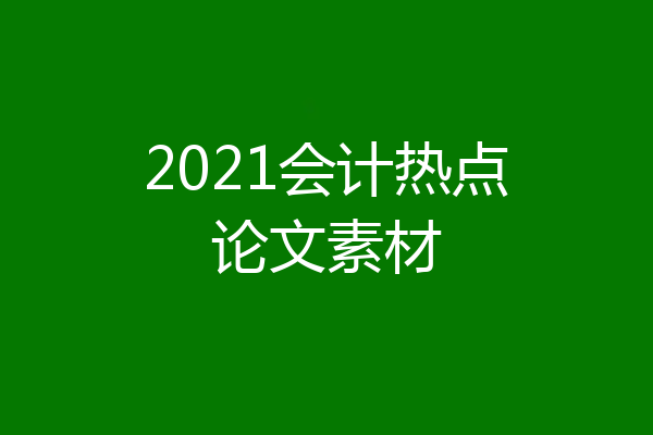 2021会计热点论文素材