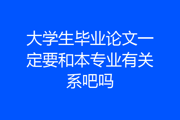 大学生毕业论文一定要和本专业有关系吧吗