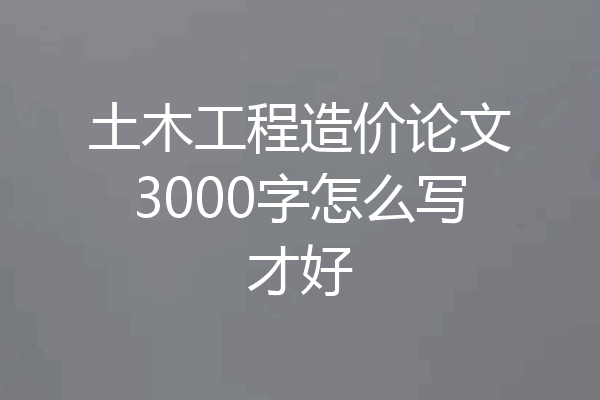 土木工程造价论文3000字怎么写才好