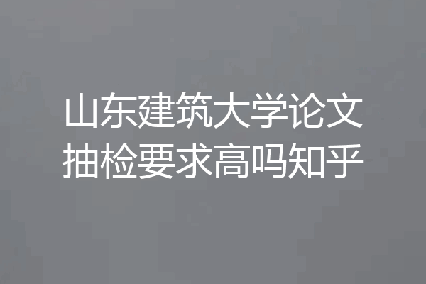 山东建筑大学论文抽检要求高吗知乎