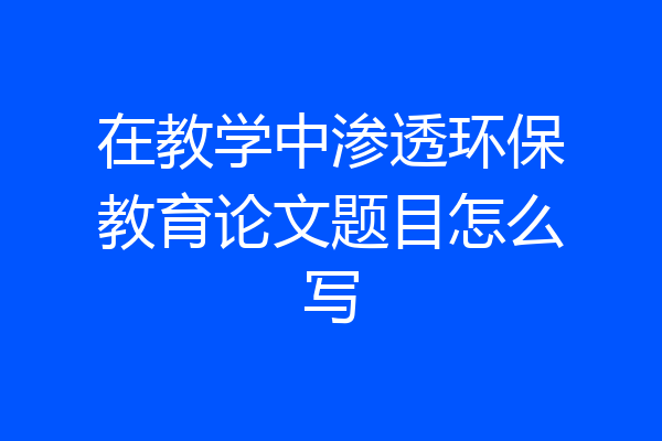 在教学中渗透环保教育论文题目怎么写