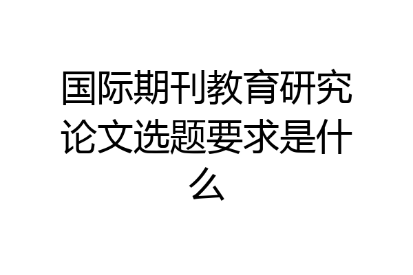 国际期刊教育研究论文选题要求是什么
