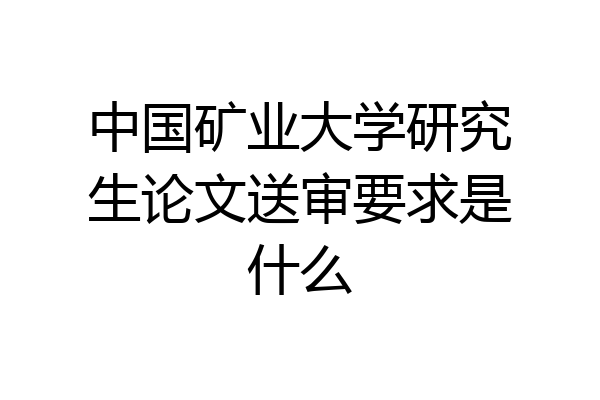 中国矿业大学研究生论文送审要求是什么