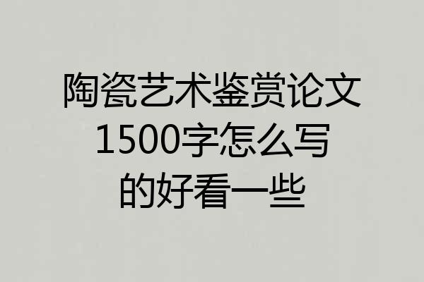 陶瓷艺术鉴赏论文1500字怎么写的好看一些
