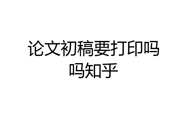 论文初稿要打印吗吗知乎