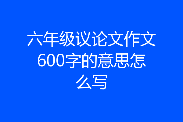 六年级议论文作文600字的意思怎么写
