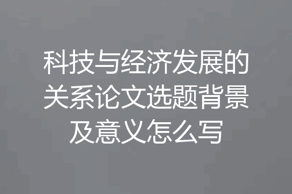 科技与经济发展的关系论文选题背景及意义怎么写