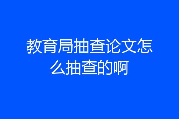 教育局抽查论文怎么抽查的啊
