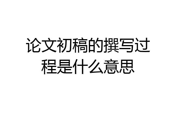 论文初稿的撰写过程是什么意思