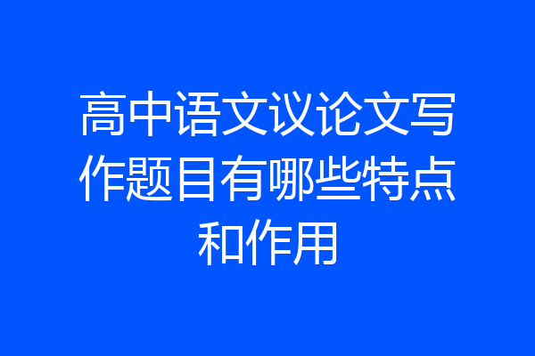高中语文议论文写作题目有哪些特点和作用