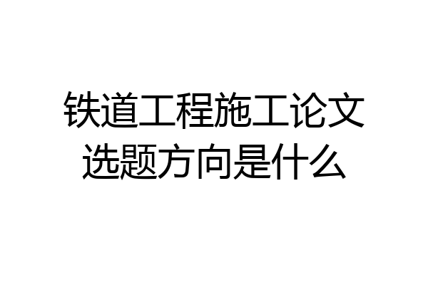 铁道工程施工论文选题方向是什么