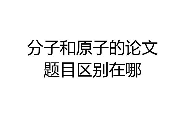 分子和原子的论文题目区别在哪