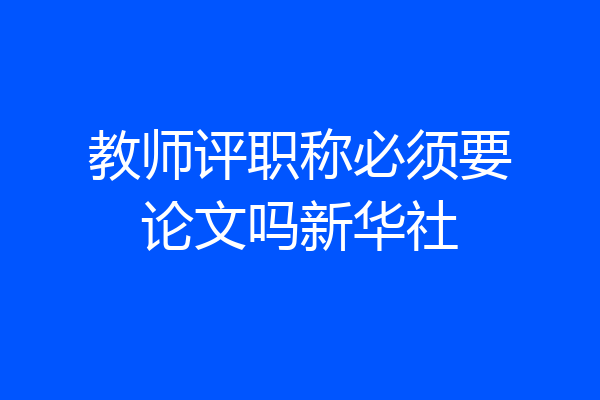 教师评职称必须要论文吗新华社