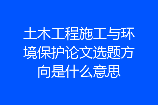 土木工程施工与环境保护论文选题方向是什么意思