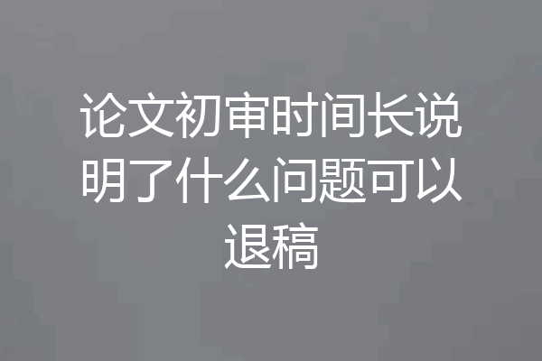论文初审时间长说明了什么问题可以退稿