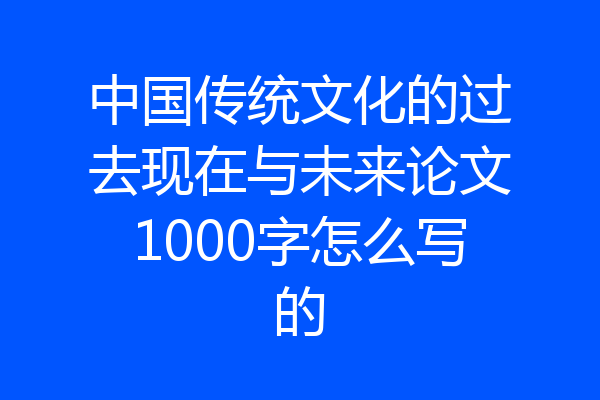 中国传统文化的过去现在与未来论文1000字怎么写的