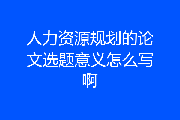 人力资源规划的论文选题意义怎么写啊