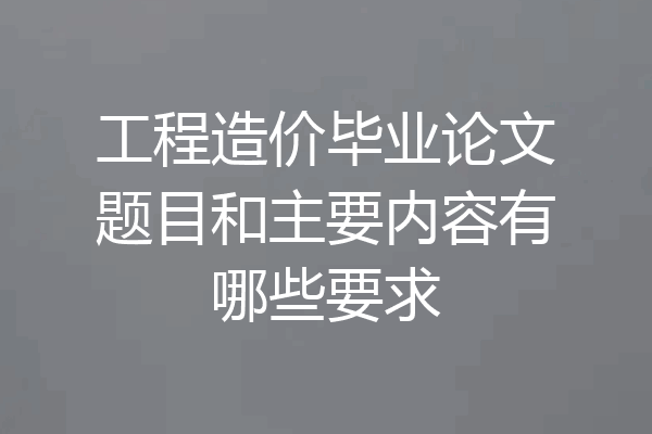 工程造价毕业论文题目和主要内容有哪些要求