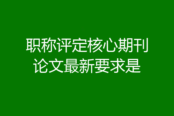 职称评定核心期刊论文最新要求是