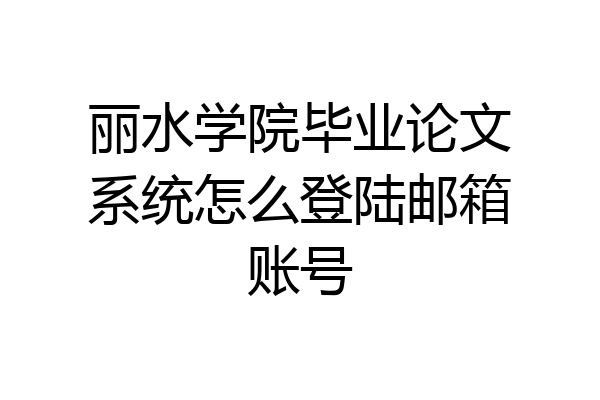 丽水学院毕业论文系统怎么登陆邮箱账号