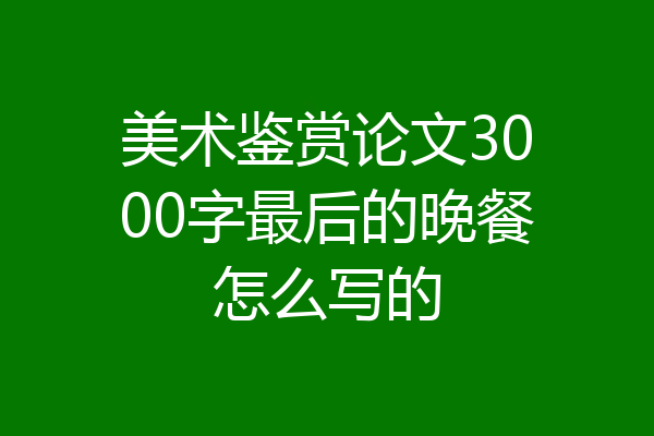 美术鉴赏论文3000字最后的晚餐怎么写的