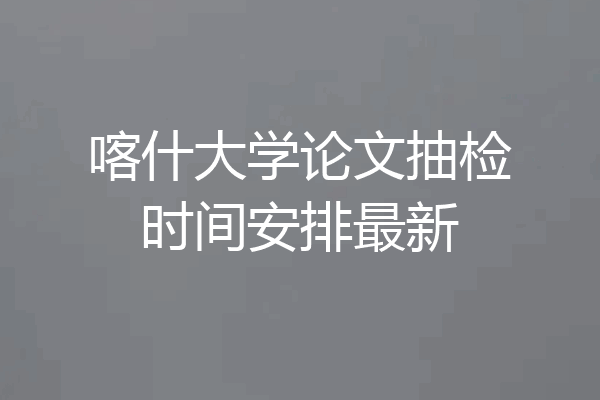 喀什大学论文抽检时间安排最新