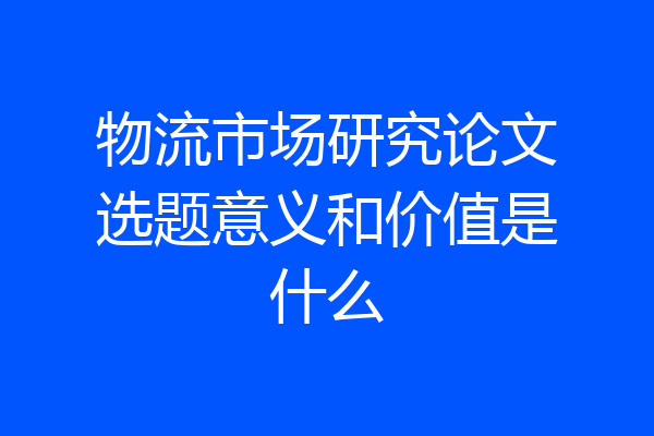 物流市场研究论文选题意义和价值是什么