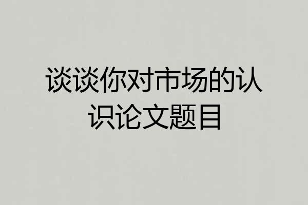 谈谈你对市场的认识论文题目