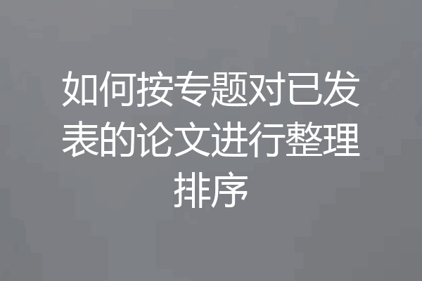 如何按专题对已发表的论文进行整理排序