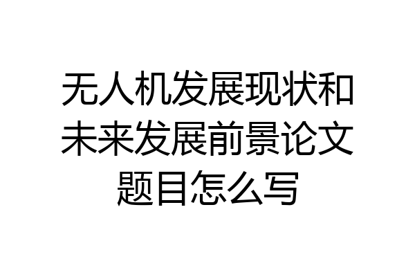 无人机发展现状和未来发展前景论文题目怎么写