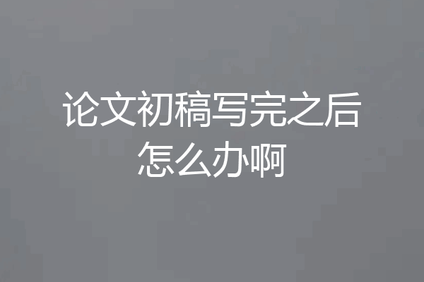 论文初稿写完之后怎么办啊