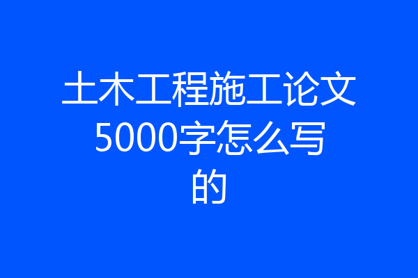 土木工程施工论文5000字怎么写的