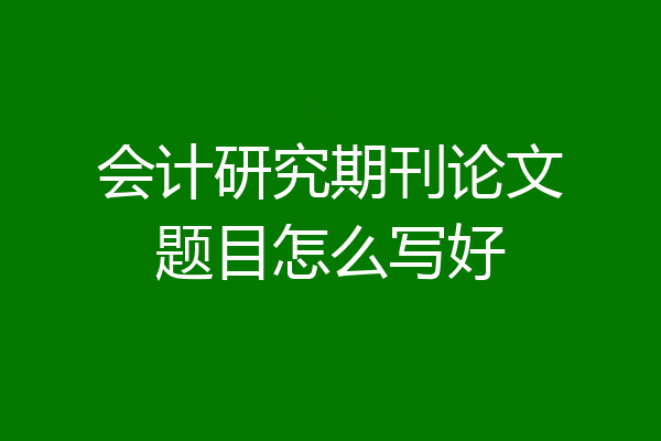 会计研究期刊论文题目怎么写好