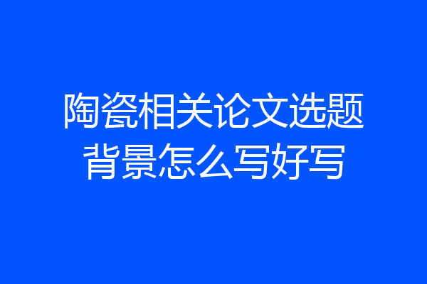 陶瓷相关论文选题背景怎么写好写