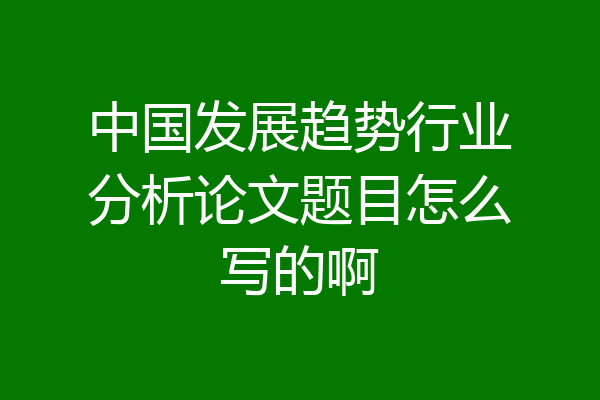 中国发展趋势行业分析论文题目怎么写的啊
