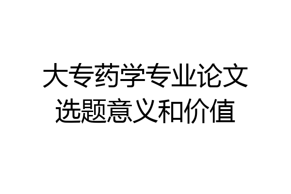 大专药学专业论文选题意义和价值