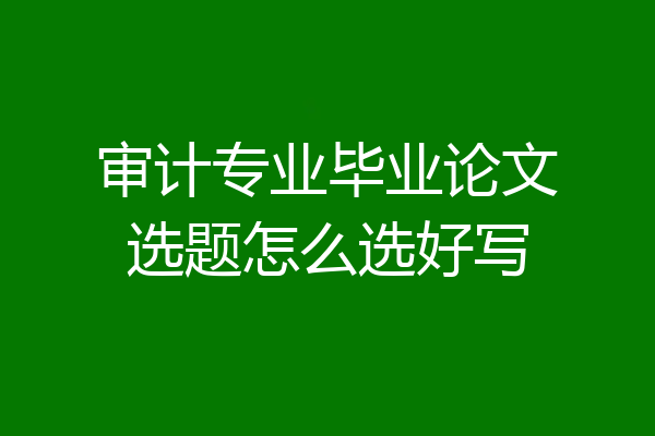审计专业毕业论文选题怎么选好写