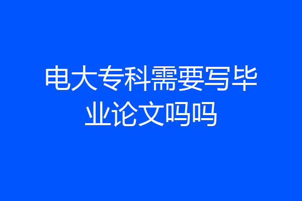 电大专科需要写毕业论文吗吗