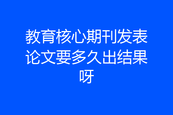 教育核心期刊发表论文要多久出结果呀