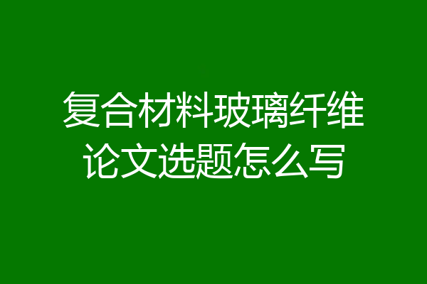 复合材料玻璃纤维论文选题怎么写