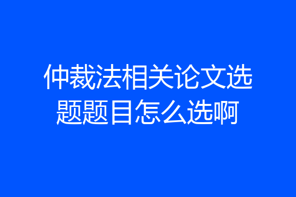 仲裁法相关论文选题题目怎么选啊