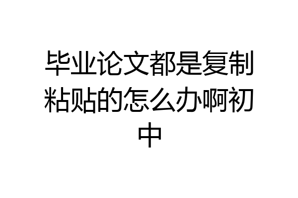 毕业论文都是复制粘贴的怎么办啊初中