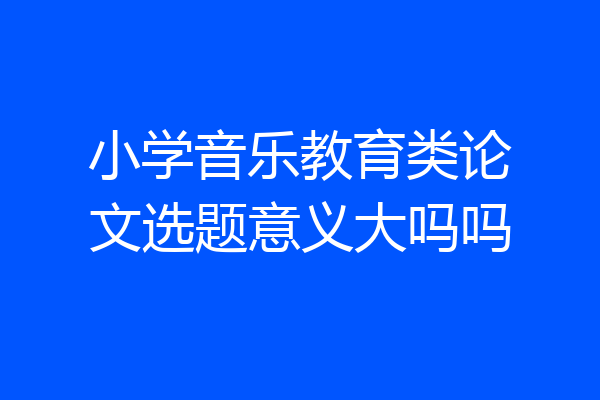 小学音乐教育类论文选题意义大吗吗