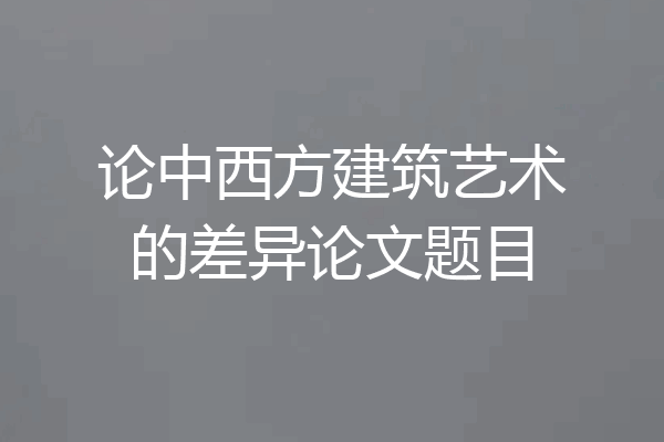 论中西方建筑艺术的差异论文题目