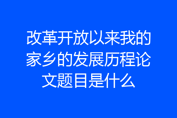 改革开放以来我的家乡的发展历程论文题目是什么