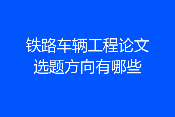 铁路车辆工程论文选题方向有哪些