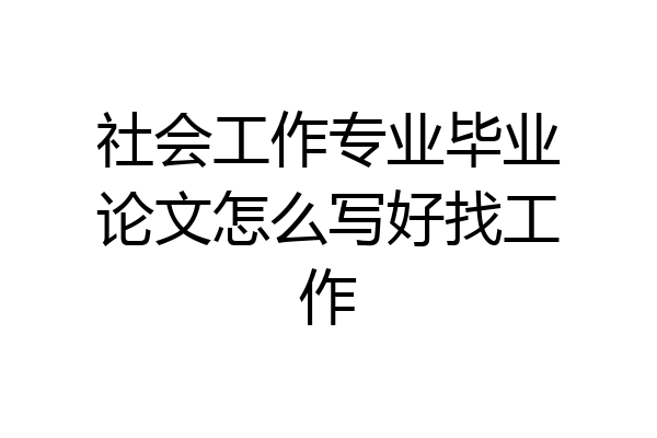 社会工作专业毕业论文怎么写好找工作