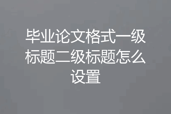 毕业论文格式一级标题二级标题怎么设置