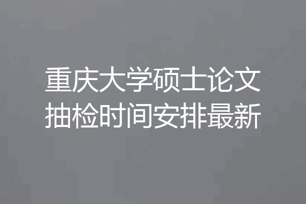 重庆大学硕士论文抽检时间安排最新